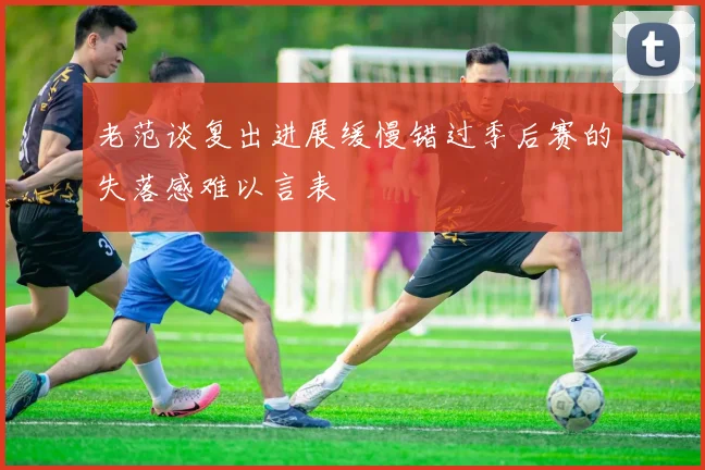 老范谈复出进展缓慢错过季后赛的失落感难以言表