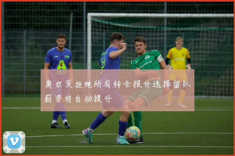 奥尔莫拒绝所有转会报价选择留队薪资将自动提升