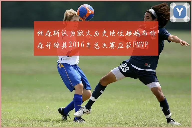 帕森斯认为欧文历史地位超越布伦森并称其2016年总决赛应获FMVP