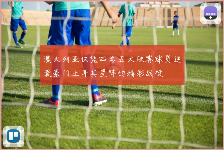澳大利亚仅凭四名五大联赛球员逆袭豪门土耳其星阵的精彩战役