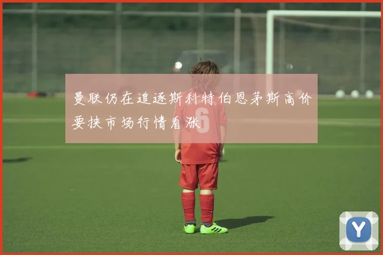 曼联仍在追逐斯科特伯恩茅斯高价要挟市场行情看涨