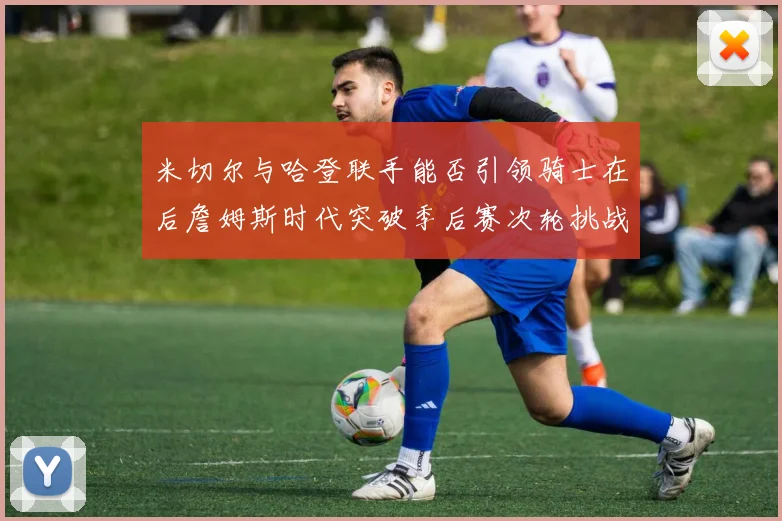 米切尔与哈登联手能否引领骑士在后詹姆斯时代突破季后赛次轮挑战