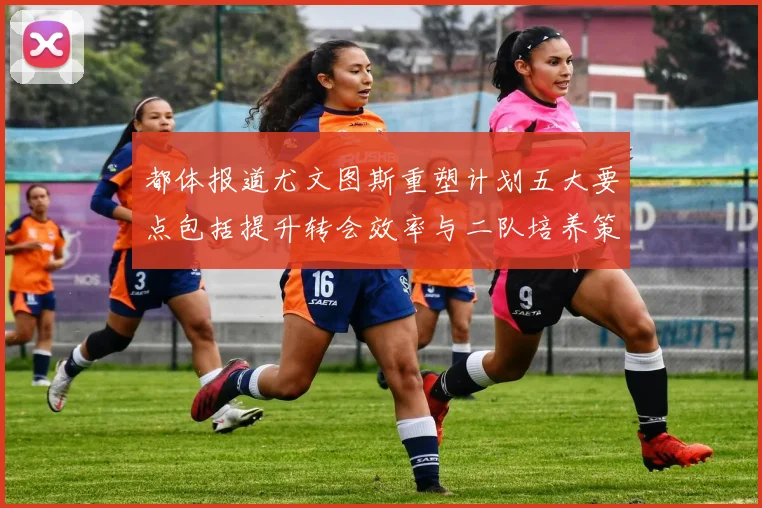 都体报道尤文图斯重塑计划五大要点包括提升转会效率与二队培养策略