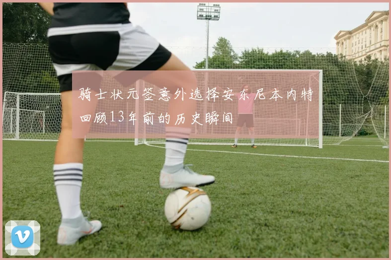 骑士状元签意外选择安东尼本内特回顾13年前的历史瞬间