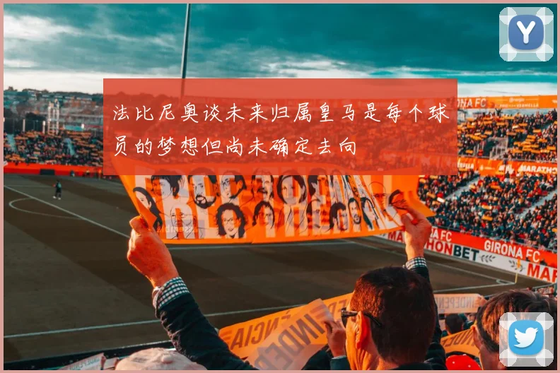 法比尼奥谈未来归属皇马是每个球员的梦想但尚未确定去向