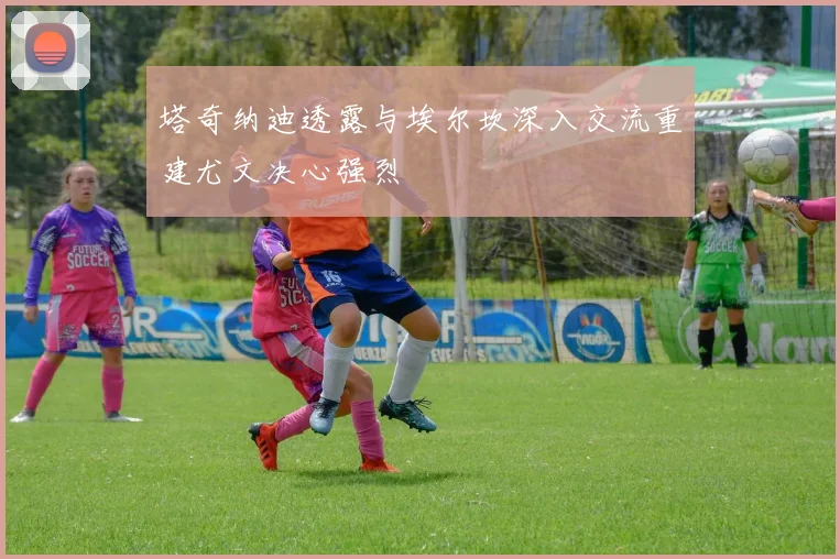 塔奇纳迪透露与埃尔坎深入交流重建尤文决心强烈