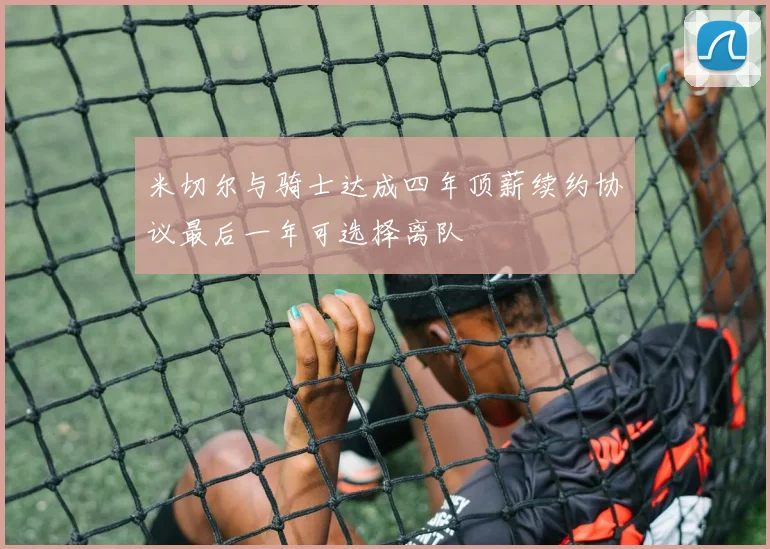 米切尔与骑士达成四年顶薪续约协议最后一年可选择离队