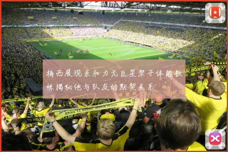 梅西展现亲和力无巨星架子体能教练揭秘他与队友的默契关系