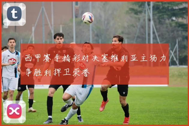 西甲赛季精彩对决塞维利亚主场力争胜利捍卫荣誉