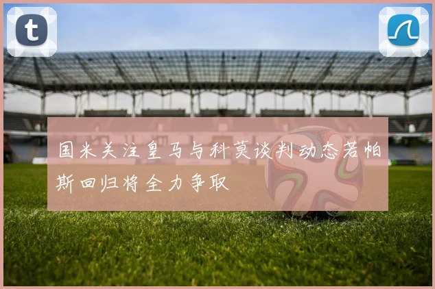 国米关注皇马与科莫谈判动态若帕斯回归将全力争取