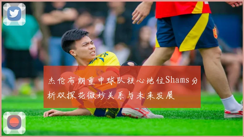 杰伦布朗重申球队核心地位Shams分析双探花微妙关系与未来发展