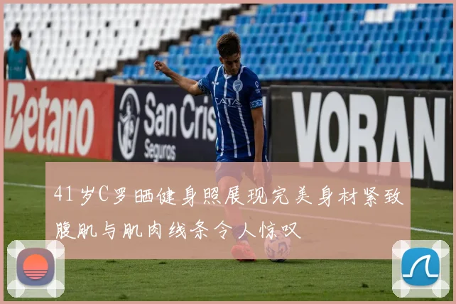 41岁C罗晒健身照展现完美身材紧致腹肌与肌肉线条令人惊叹