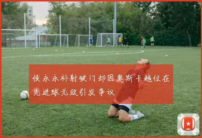 侯永永补射破门却因奥斯卡越位在先进球无效引发争议