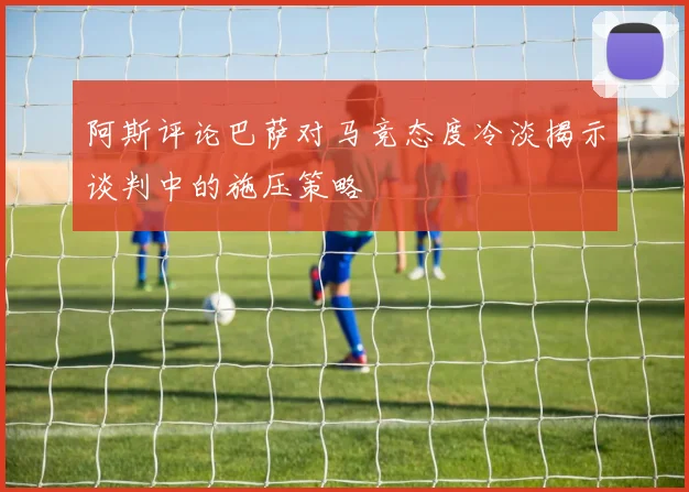 阿斯评论巴萨对马竞态度冷淡揭示谈判中的施压策略