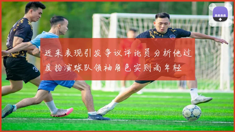 近来表现引发争议评论员分析他过度扮演球队领袖角色实则尚年轻